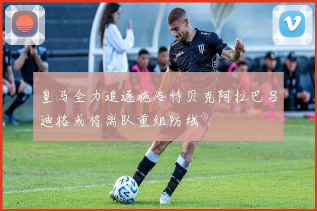 皇马全力追逐施洛特贝克阿拉巴吕迪格或将离队重组防线