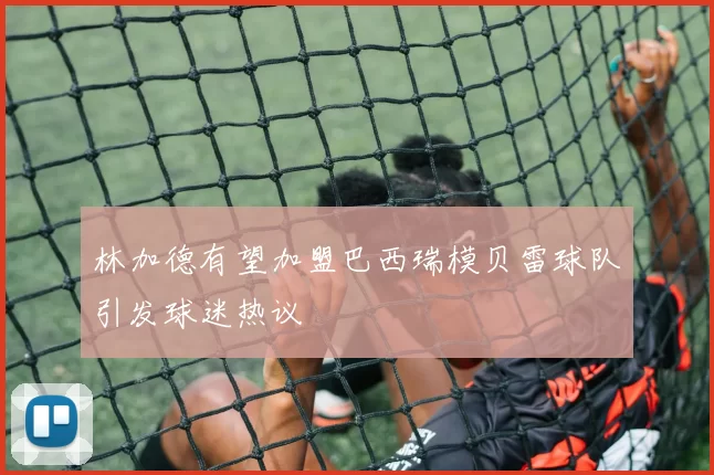 林加德有望加盟巴西瑞模贝雷球队引发球迷热议