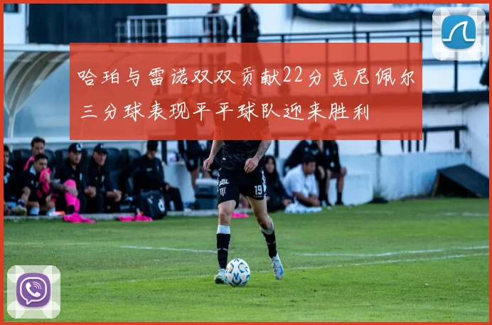 哈珀与雷诺双双贡献22分克尼佩尔三分球表现平平球队迎来胜利