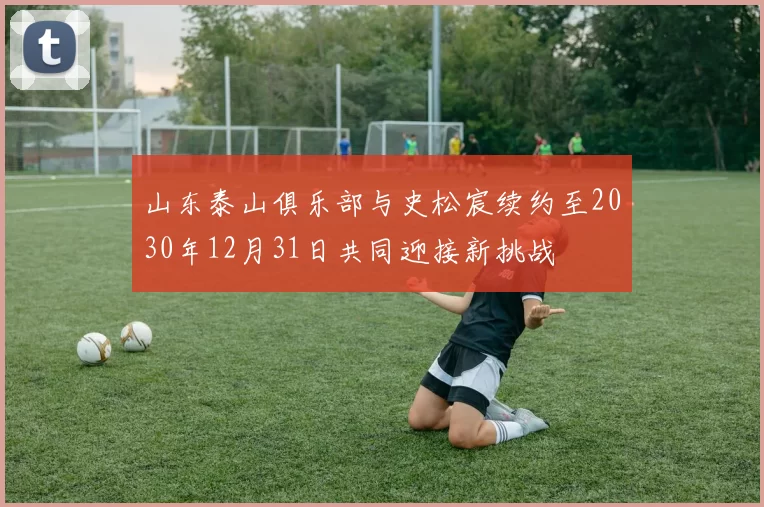 山东泰山俱乐部与史松宸续约至2030年12月31日共同迎接新挑战