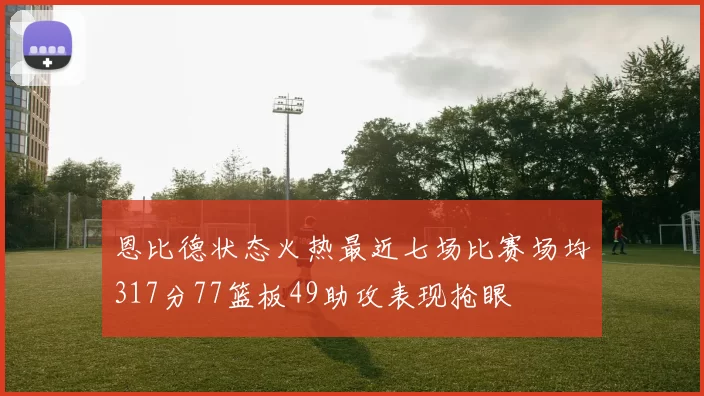 恩比德状态火热最近七场比赛场均317分77篮板49助攻表现抢眼