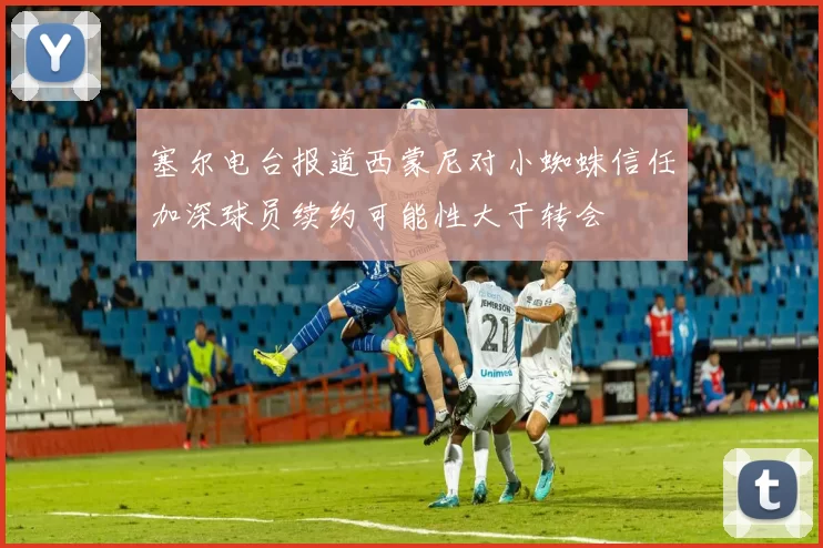 塞尔电台报道西蒙尼对小蜘蛛信任加深球员续约可能性大于转会