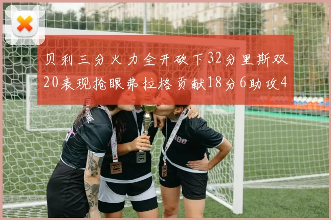 贝利三分火力全开砍下32分里斯双20表现抢眼弗拉格贡献18分6助攻4盖帽