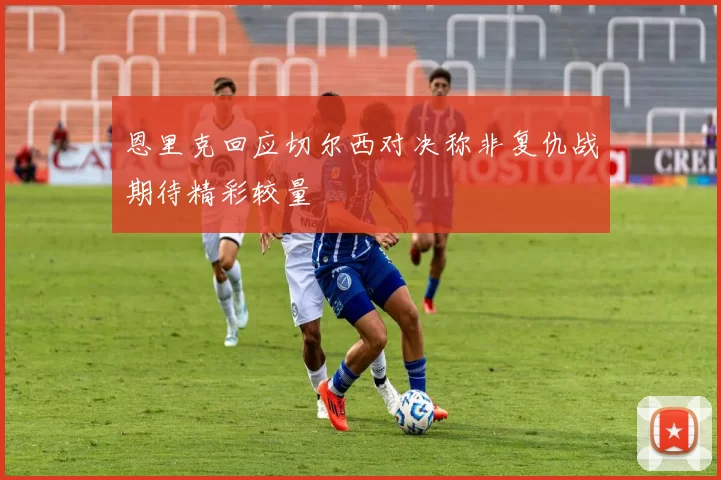 恩里克回应切尔西对决称非复仇战期待精彩较量