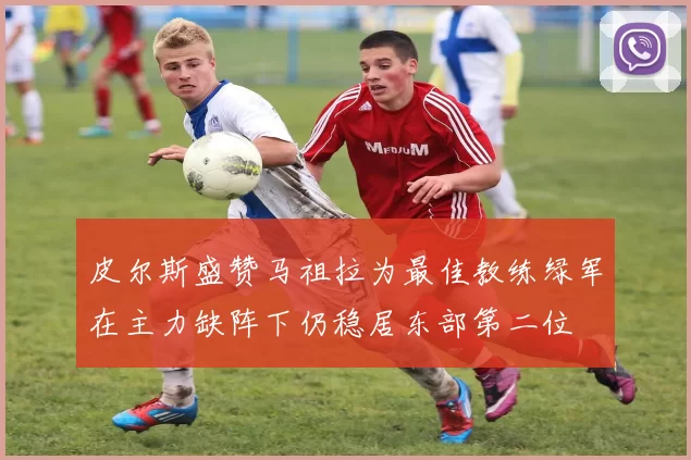 皮尔斯盛赞马祖拉为最佳教练绿军在主力缺阵下仍稳居东部第二位