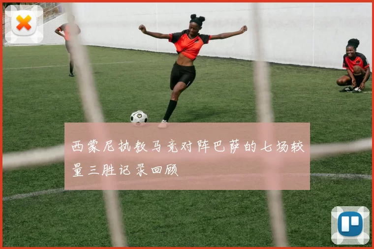 西蒙尼执教马竞对阵巴萨的七场较量三胜记录回顾