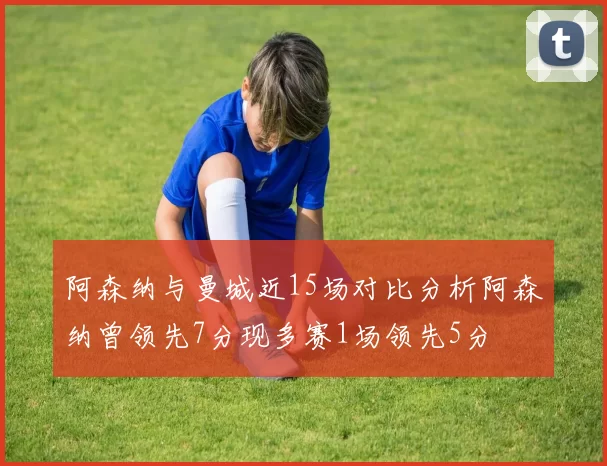 阿森纳与曼城近15场对比分析阿森纳曾领先7分现多赛1场领先5分