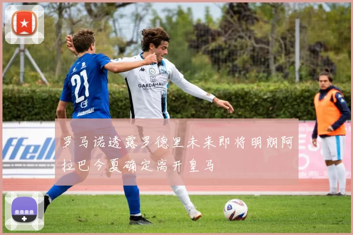 罗马诺透露罗德里未来即将明朗阿拉巴今夏确定离开皇马