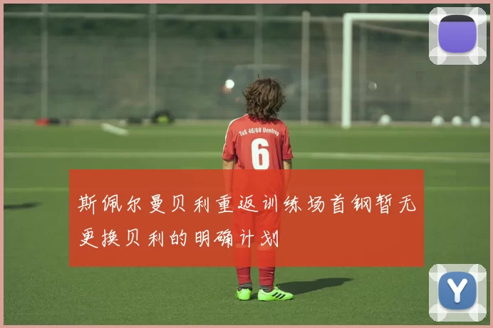 斯佩尔曼贝利重返训练场首钢暂无更换贝利的明确计划