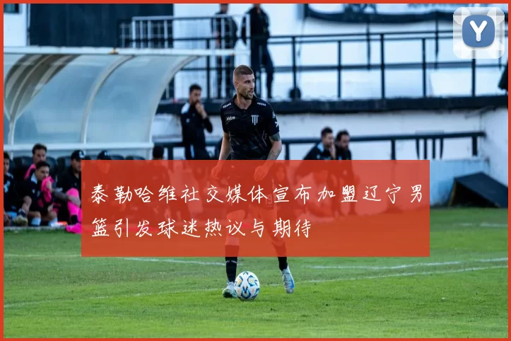泰勒哈维社交媒体宣布加盟辽宁男篮引发球迷热议与期待
