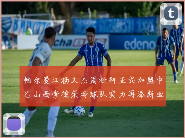帕尔曼江杨文杰周祉轩正式加盟中乙山西崇德荣海球队实力再添新血