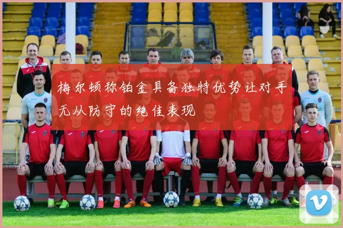 梅尔顿称铂金具备独特优势让对手无从防守的绝佳表现