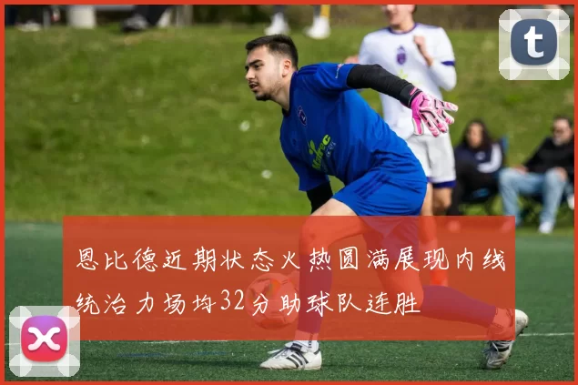 恩比德近期状态火热圆满展现内线统治力场均32分助球队连胜