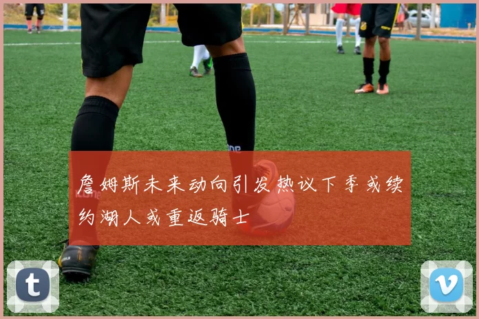 詹姆斯未来动向引发热议下季或续约湖人或重返骑士