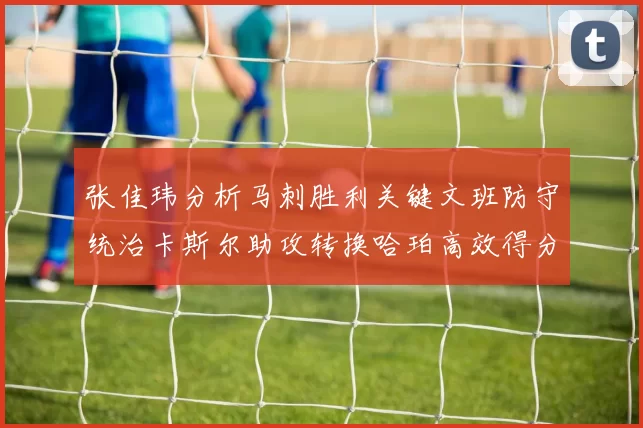 张佳玮分析马刺胜利关键文班防守统治卡斯尔助攻转换哈珀高效得分