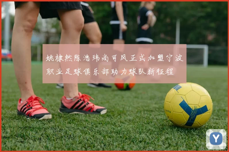 姚棣然陈浩玮尚可风正式加盟宁波职业足球俱乐部助力球队新征程