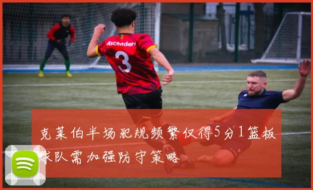 克莱伯半场犯规频繁仅得5分1篮板球队需加强防守策略