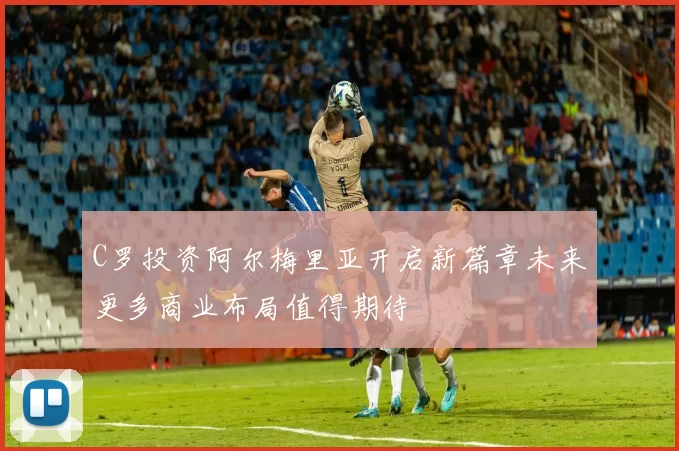 C罗投资阿尔梅里亚开启新篇章未来更多商业布局值得期待