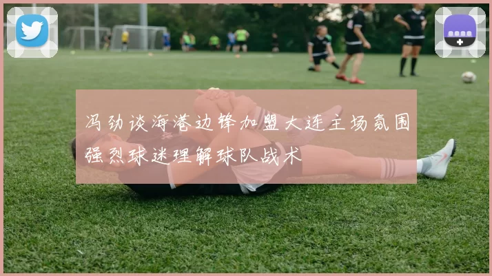 冯劲谈海港边锋加盟大连主场氛围强烈球迷理解球队战术