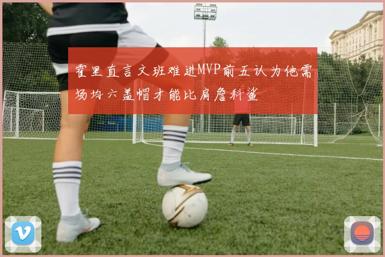 霍里直言文班难进MVP前五认为他需场均六盖帽才能比肩詹科鲨