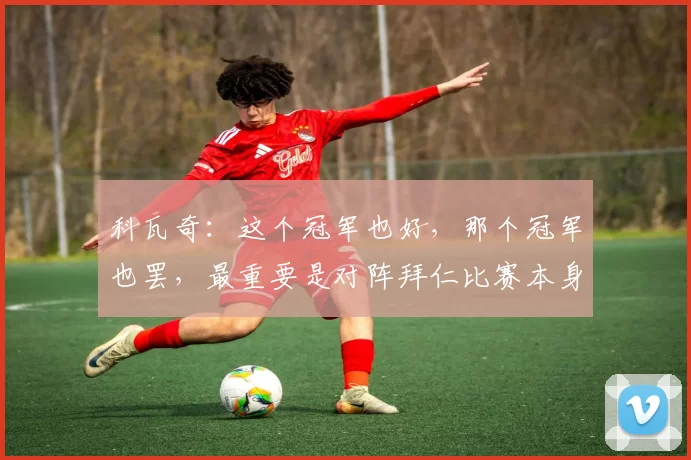 科瓦奇：这个冠军也好，那个冠军也罢，最重要是对阵拜仁比赛本身