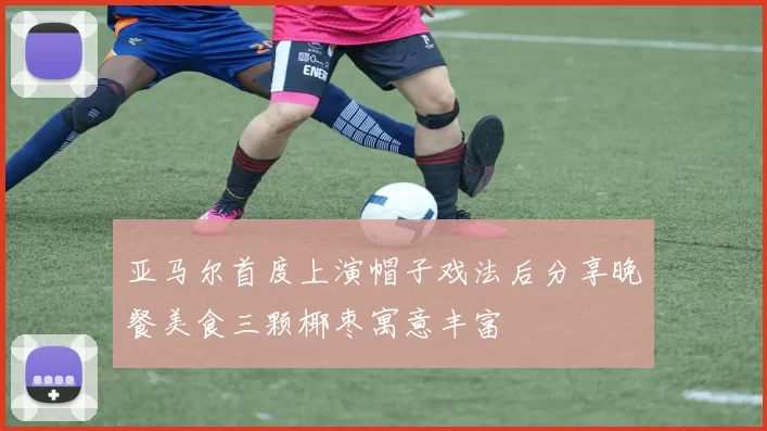 亚马尔首度上演帽子戏法后分享晚餐美食三颗椰枣寓意丰富