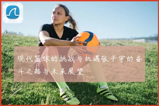 现代篮球的挑战与机遇张子宇的奋斗之路与未来展望