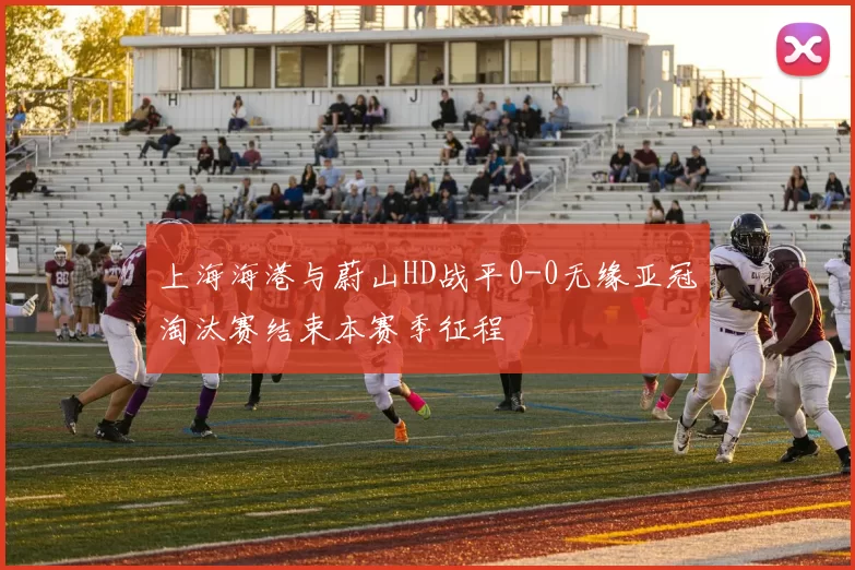 上海海港与蔚山HD战平0-0无缘亚冠淘汰赛结束本赛季征程